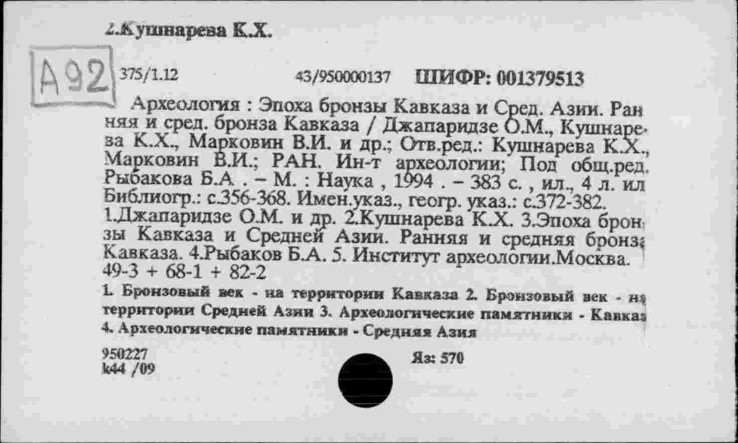 ﻿2-Кушнарева К.Х.
N О 2, 375/L12	43/9500001.37 ШИФР: 001379513
—	— Археология : Эпоха бронзы Кавказа и Сред. Азии. Ран
няя и сред, бронза Кавказа / Джапаридзе Ö.M., Кушнаре-за К.Х., Марковин В.И. и др.; Отв.ред.: Кушнарева К.Х., Марковин В.И.; РАН. Ин-т археологии; Под общ.ред. Рыоакова Б.А . - М. : Наука , 1994 . - 383 с., ил., 4 л. ил Библиогр.: с.356-368. Имен.указ., геогр. указ.: с.372-382. І.Джапаридзе О.М. и др. 2,Кушнарева К.Х. З.Эпоха брон зы Кавказа и Средней Азии. Ранняя и средняя бронз« Кавказа. 4.Рыбаков Б.А. 5. Институт археологии.Москва. 49-3 + 68-1 + 82-2
L Бронзовый век - на территории Кавказа 2. Бронзовый век - щ территории Средней Азии 3. Археологические памятники - Кавказ 4. Археологические памятники - Средняя Азия
950227	Ях 570
к44 /09